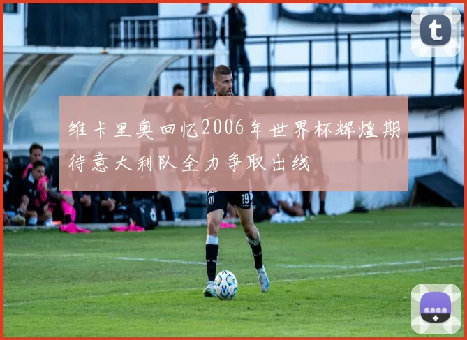 维卡里奥回忆2006年世界杯辉煌期待意大利队全力争取出线