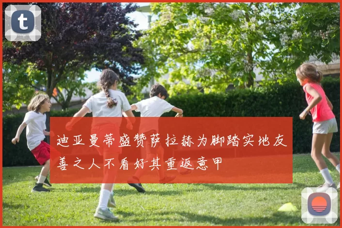 迪亚曼蒂盛赞萨拉赫为脚踏实地友善之人不看好其重返意甲
