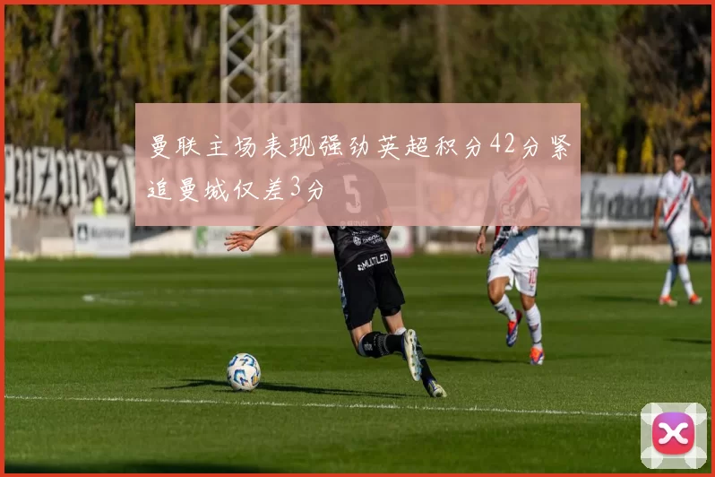 曼联主场表现强劲英超积分42分紧追曼城仅差3分