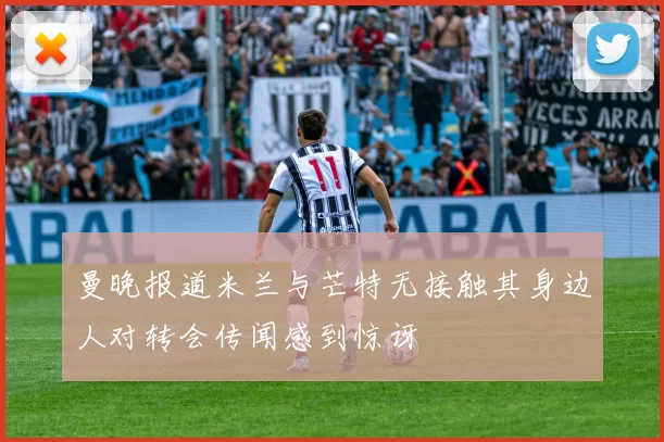 曼晚报道米兰与芒特无接触其身边人对转会传闻感到惊讶