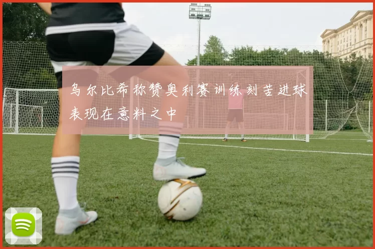 乌尔比希称赞奥利赛训练刻苦进球表现在意料之中
