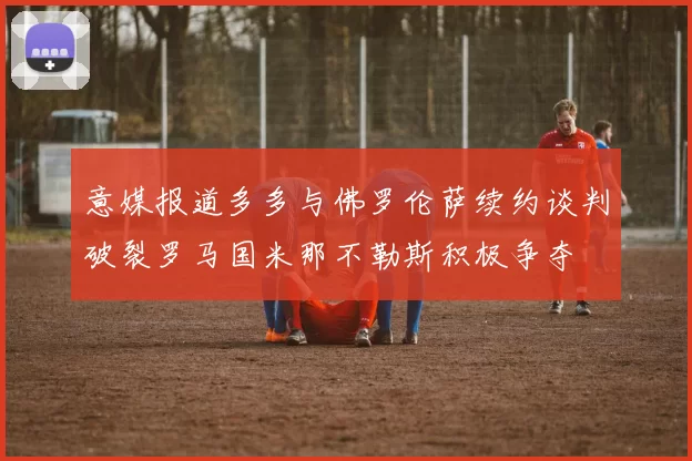 意媒报道多多与佛罗伦萨续约谈判破裂罗马国米那不勒斯积极争夺