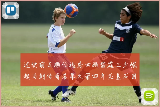 连续前五顺位选秀回顾雷霆三少崛起马刺传奇落幕火箭四年无基石困境