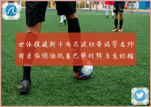 世体报道斯卡洛尼波切蒂诺等名帅将亲临现场观看巴萨对阵马竞的精彩对决