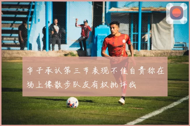 华子承认第三节表现不佳自责称在场上像散步队友有权批评我