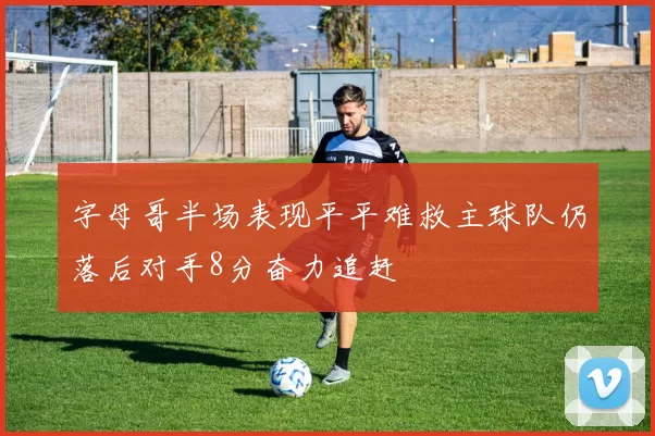 字母哥半场表现平平难救主球队仍落后对手8分奋力追赶