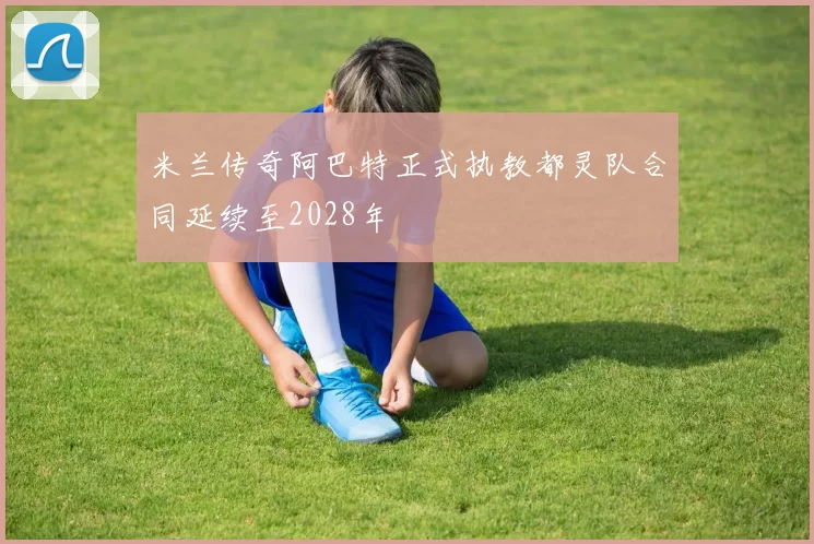 米兰传奇阿巴特正式执教都灵队合同延续至2028年