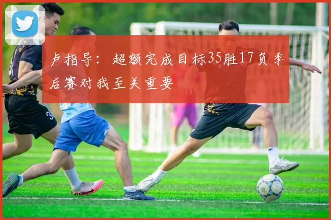 卢指导：超额完成目标35胜17负季后赛对我至关重要