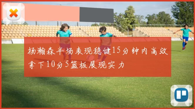 杨瀚森半场表现稳健15分钟内高效拿下10分5篮板展现实力