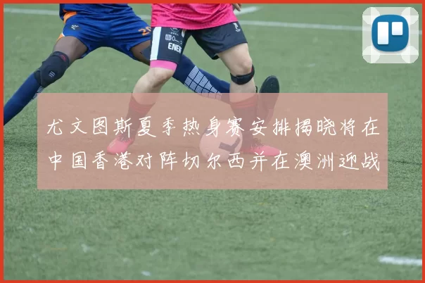 尤文图斯夏季热身赛安排揭晓将在中国香港对阵切尔西并在澳洲迎战国米