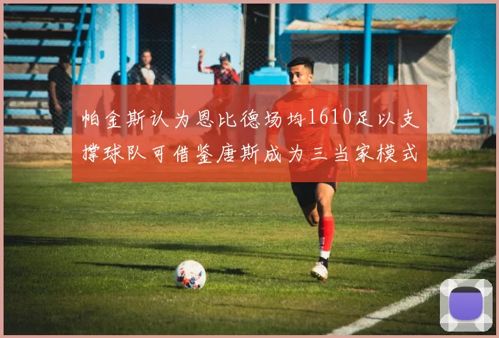帕金斯认为恩比德场均1610足以支撑球队可借鉴唐斯成为三当家模式