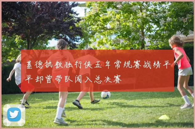 基德执教独行侠五年常规赛战绩平平却曾带队闯入总决赛