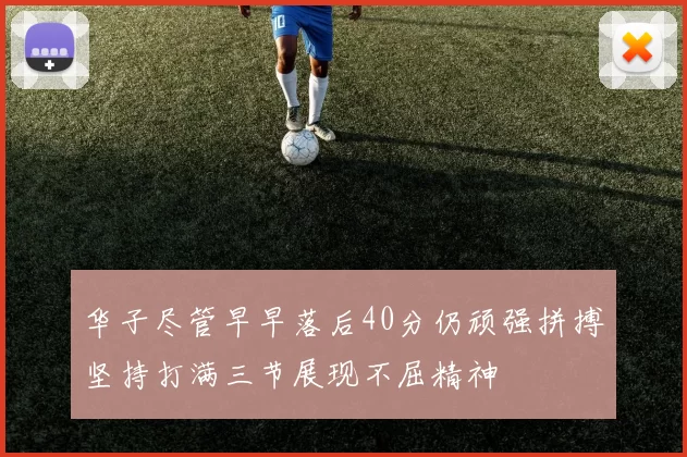 华子尽管早早落后40分仍顽强拼搏坚持打满三节展现不屈精神
